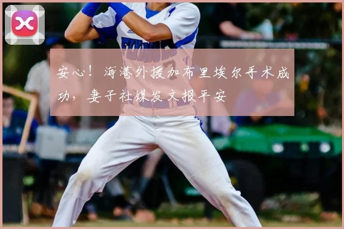 安心！海港外援加布里埃尔手术成功，妻子社媒发文报平安