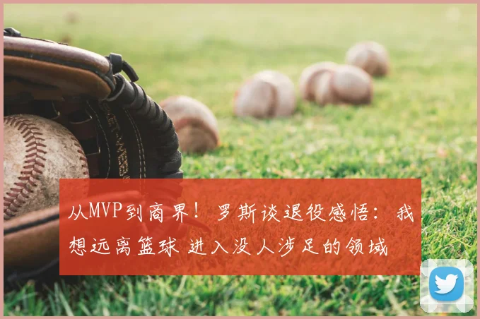 从MVP到商界！罗斯谈退役感悟：我想远离篮球 进入没人涉足的领域