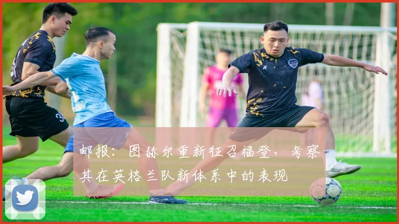 邮报：图赫尔重新征召福登，考察其在英格兰队新体系中的表现