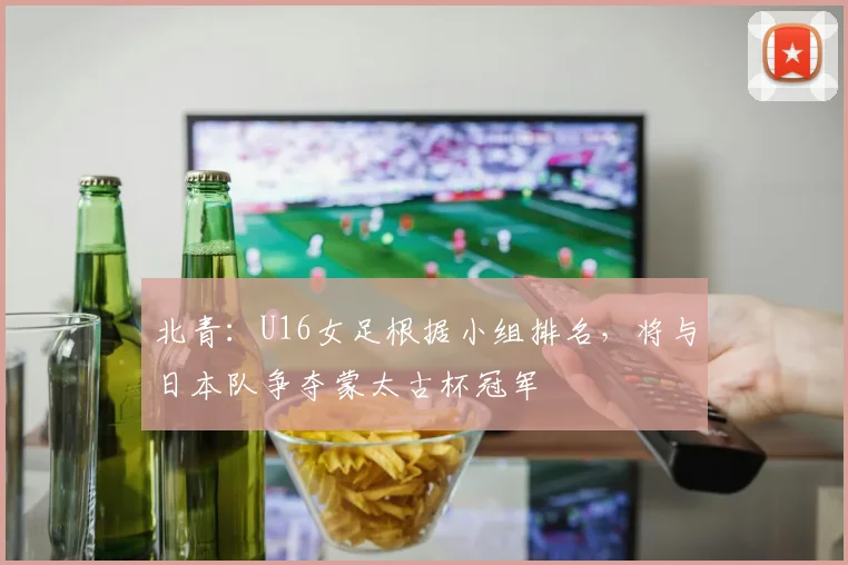 北青：U16女足根据小组排名，将与日本队争夺蒙太古杯冠军