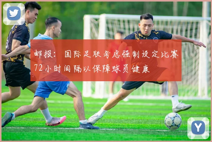邮报：国际足联考虑强制设定比赛72小时间隔以保障球员健康