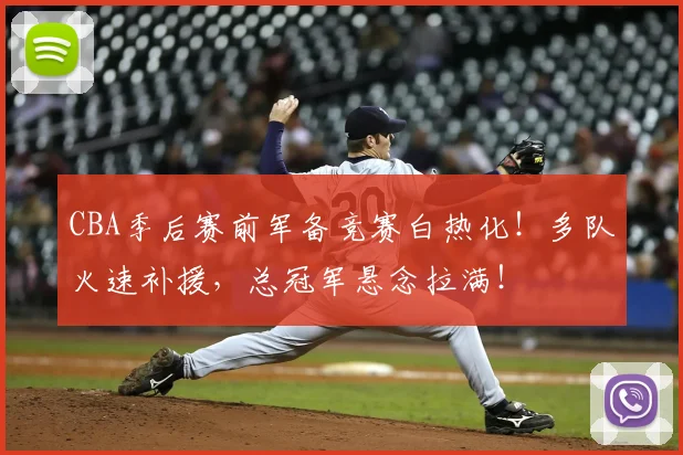 CBA季后赛前军备竞赛白热化！多队火速补援，总冠军悬念拉满！