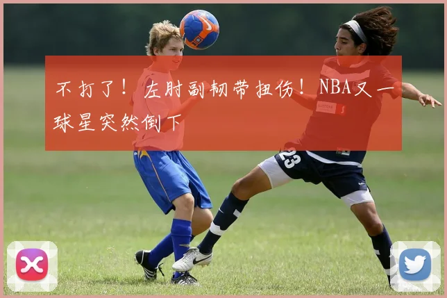 不打了！左肘副韧带扭伤！NBA又一球星突然倒下