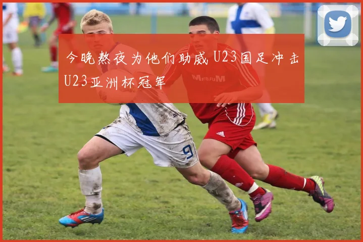 今晚熬夜为他们助威 U23国足冲击U23亚洲杯冠军