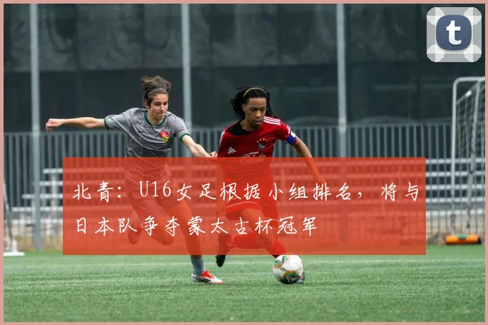 北青：U16女足根据小组排名，将与日本队争夺蒙太古杯冠军