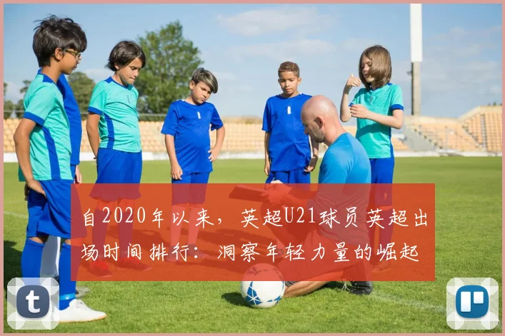 自2020年以来，英超U21球员英超出场时间排行：洞察年轻力量的崛起