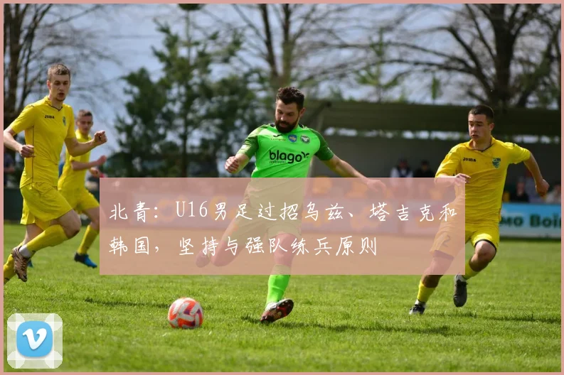 北青：U16男足过招乌兹、塔吉克和韩国，坚持与强队练兵原则
