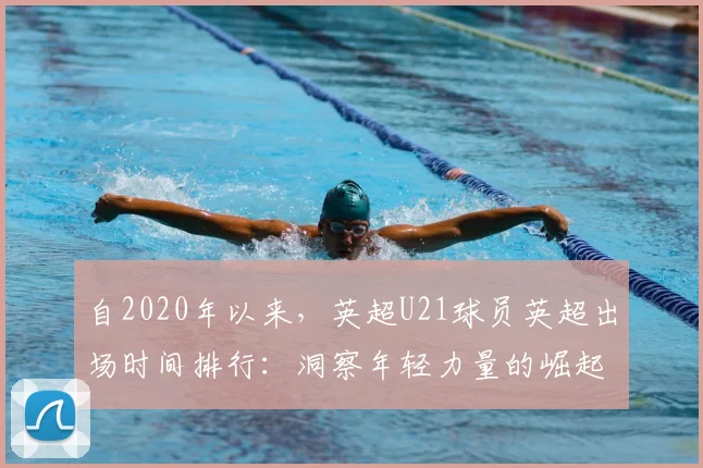 自2020年以来，英超U21球员英超出场时间排行：洞察年轻力量的崛起