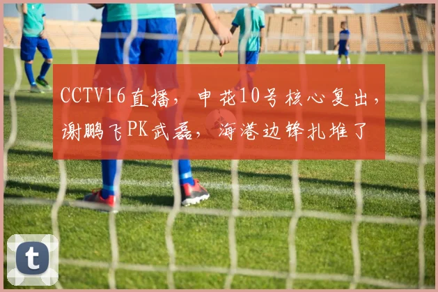 CCTV16直播，申花10号核心复出，谢鹏飞PK武磊，海港边锋扎堆了