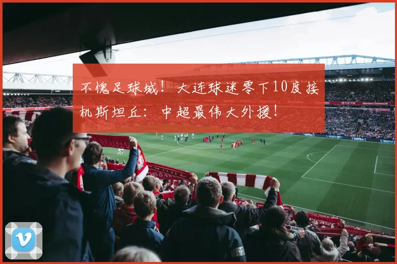 不愧足球城！大连球迷零下10度接机斯坦丘：中超最伟大外援！