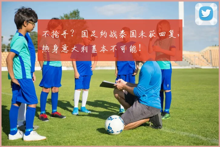 不抢手？国足约战泰国未获回复，热身意大利基本不可能！