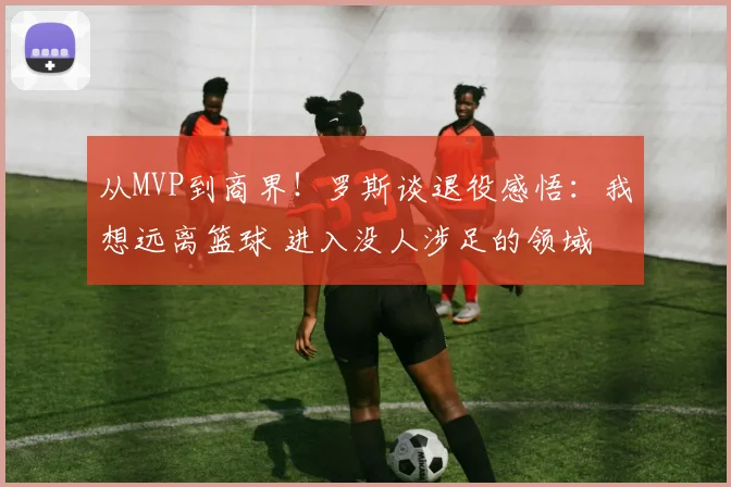 从MVP到商界！罗斯谈退役感悟：我想远离篮球 进入没人涉足的领域
