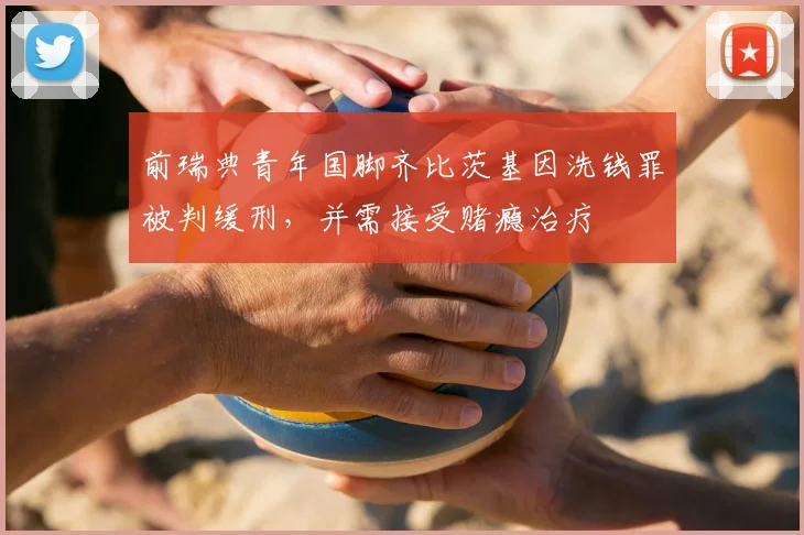 前瑞典青年国脚齐比茨基因洗钱罪被判缓刑，并需接受赌瘾治疗