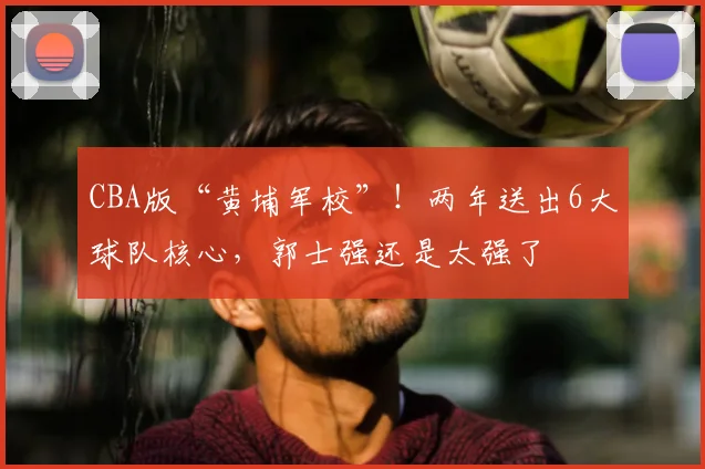 CBA版“黄埔军校”！两年送出6大球队核心，郭士强还是太强了